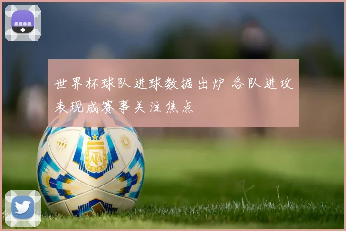 世界杯球队进球数据出炉 各队进攻表现成赛事关注焦点