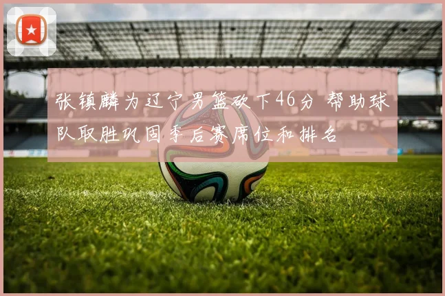 张镇麟为辽宁男篮砍下46分 帮助球队取胜巩固季后赛席位和排名