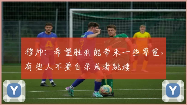 穆帅：希望胜利能带来一些尊重，有些人不要自杀或者跳楼