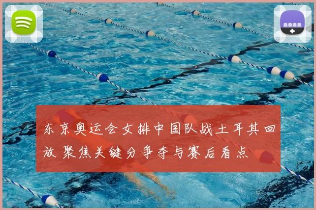 东京奥运会女排中国队战土耳其回放 聚焦关键分争夺与赛后看点