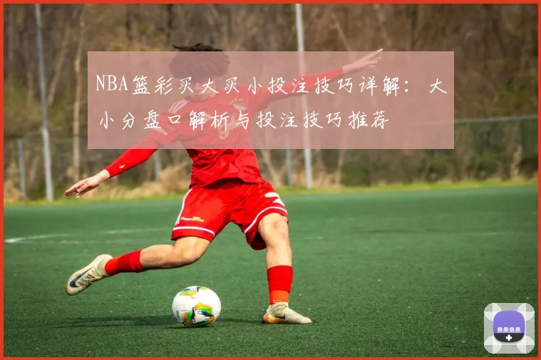 NBA篮彩买大买小投注技巧详解：大小分盘口解析与投注技巧推荐