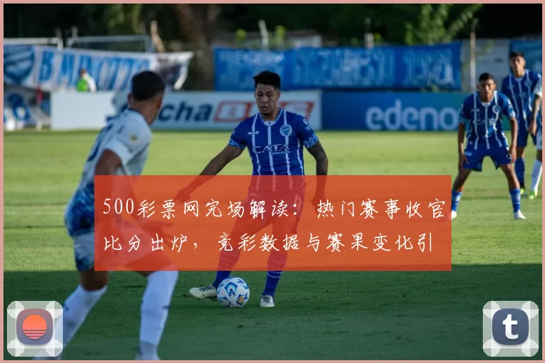 500彩票网完场解读:热门赛事收官比分出炉,竞彩数据与赛果变化引关注