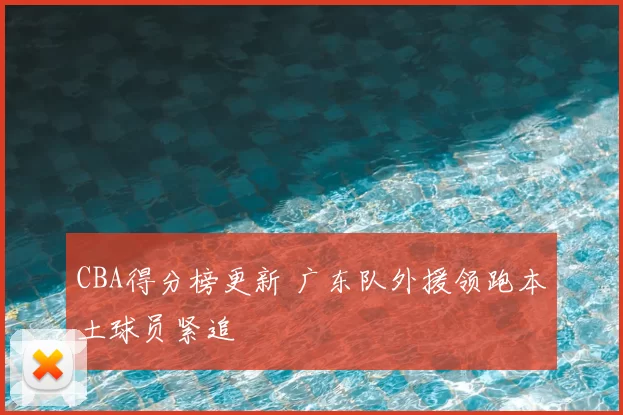 CBA得分榜更新 广东队外援领跑本土球员紧追