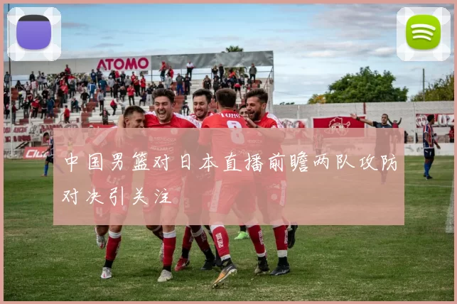 中国男篮对日本直播前瞻两队攻防对决引关注