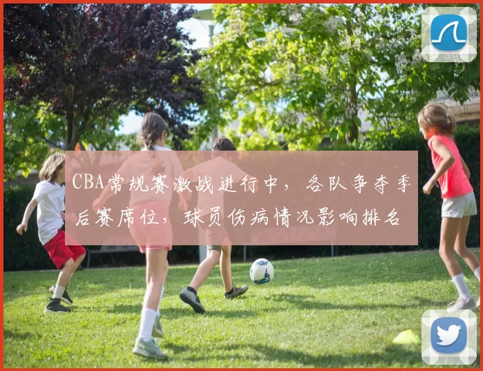 CBA常规赛激战进行中，各队争夺季后赛席位，球员伤病情况影响排名变化