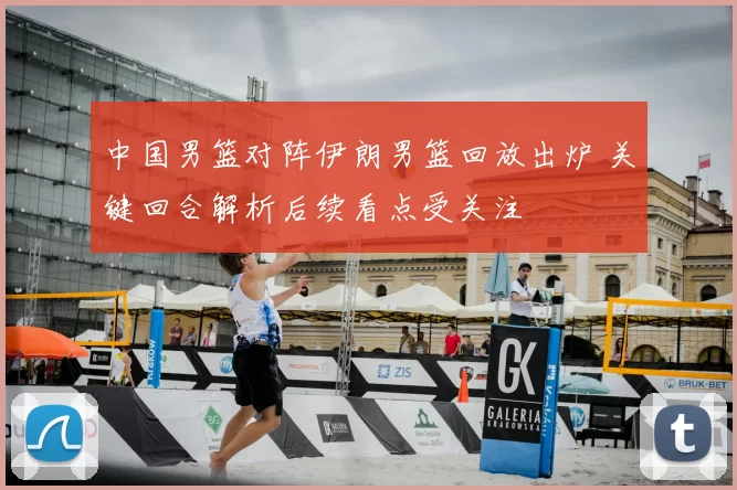 中国男篮对阵伊朗男篮回放出炉 关键回合解析后续看点受关注