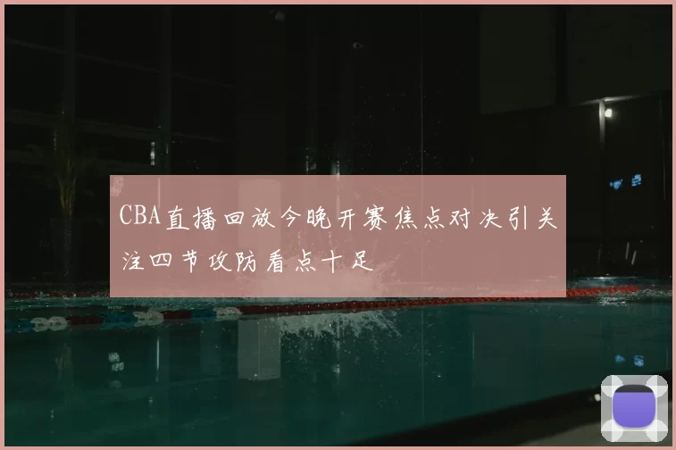 CBA直播回放今晚开赛焦点对决引关注四节攻防看点十足