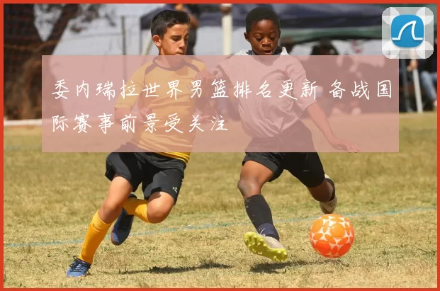 委内瑞拉世界男篮排名更新 备战国际赛事前景受关注