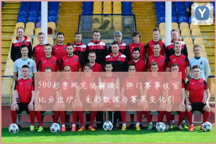 500彩票网完场解读:热门赛事收官比分出炉,竞彩数据与赛果变化引关注