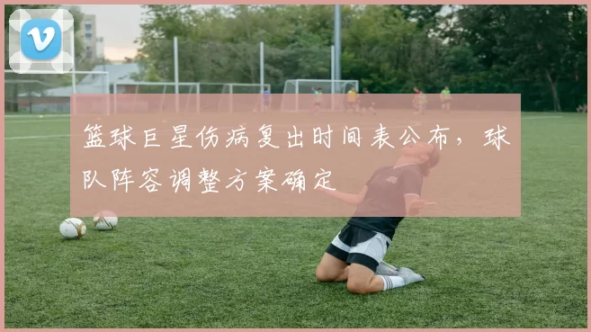篮球巨星伤病复出时间表公布，球队阵容调整方案确定