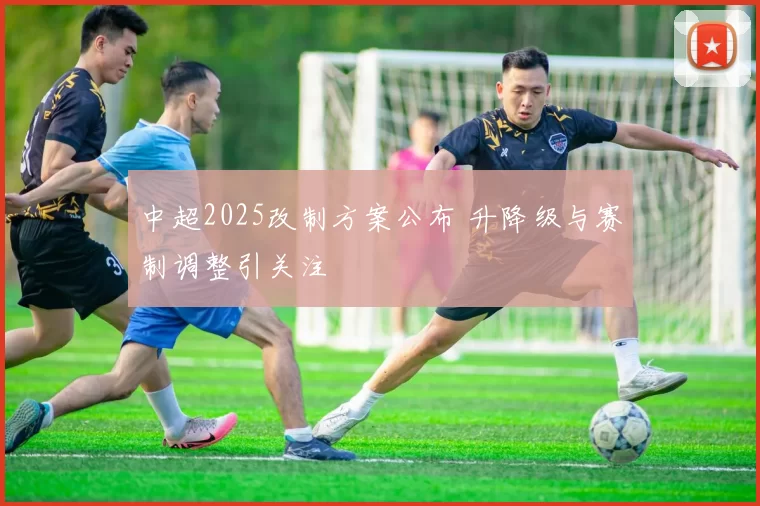 中超2025改制方案公布 升降级与赛制调整引关注