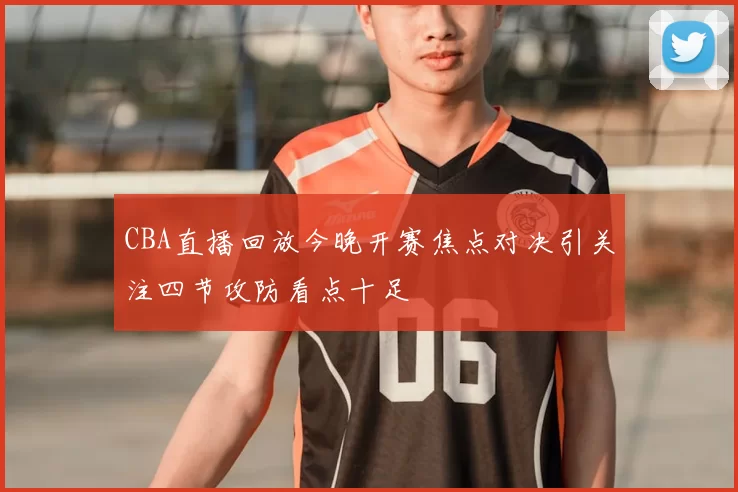 CBA直播回放今晚开赛焦点对决引关注四节攻防看点十足