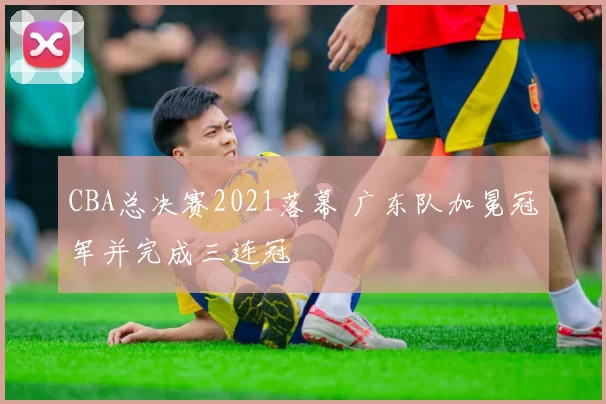 CBA总决赛2021落幕 广东队加冕冠军并完成三连冠