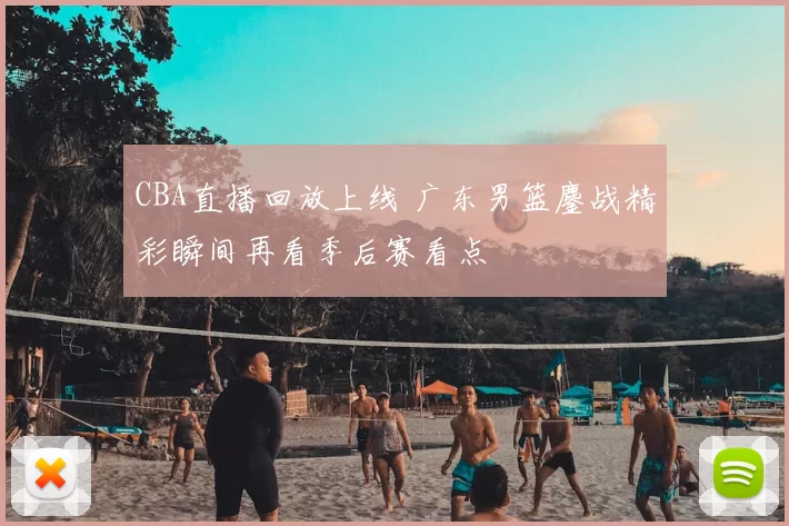 CBA直播回放上线 广东男篮鏖战精彩瞬间再看季后赛看点