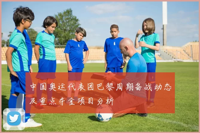 中国奥运代表团巴黎周期备战动态及重点夺金项目分析