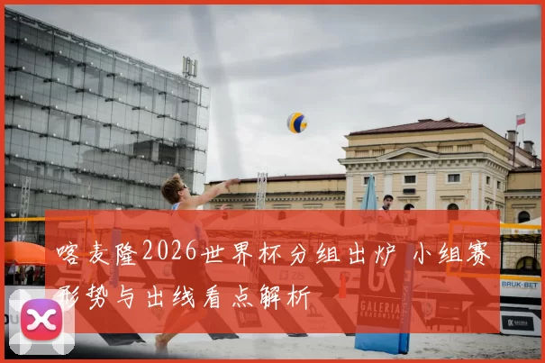 喀麦隆2026世界杯分组出炉 小组赛形势与出线看点解析