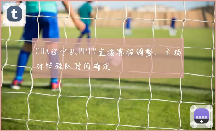 CBA辽宁队PPTV直播赛程调整,主场对阵强队时间确定
