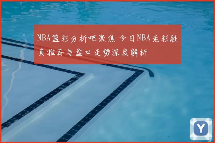 NBA篮彩分析吧聚焦 今日NBA竞彩胜负推荐与盘口走势深度解析