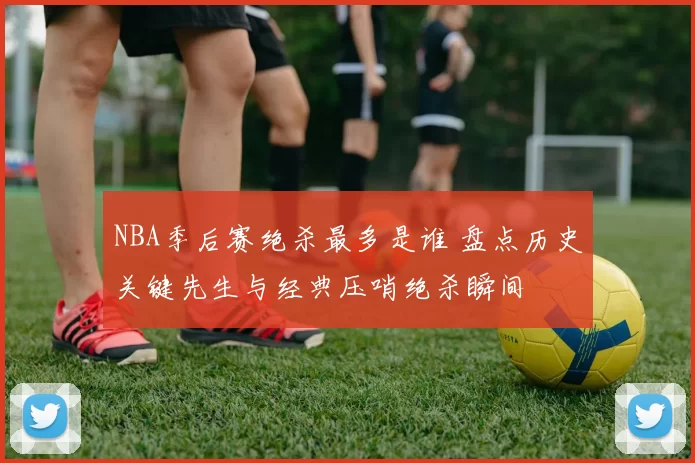 NBA季后赛绝杀最多是谁 盘点历史关键先生与经典压哨绝杀瞬间