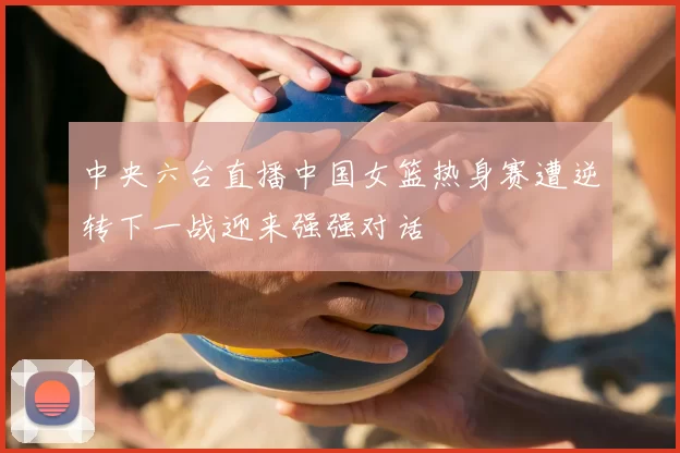 中央六台直播中国女篮热身赛遭逆转下一战迎来强强对话
