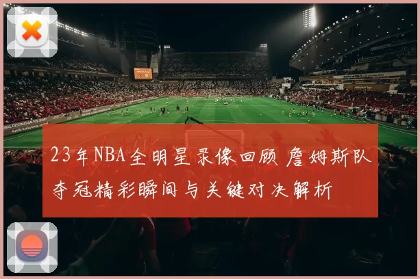 23年NBA全明星录像回顾 詹姆斯队夺冠精彩瞬间与关键对决解析
