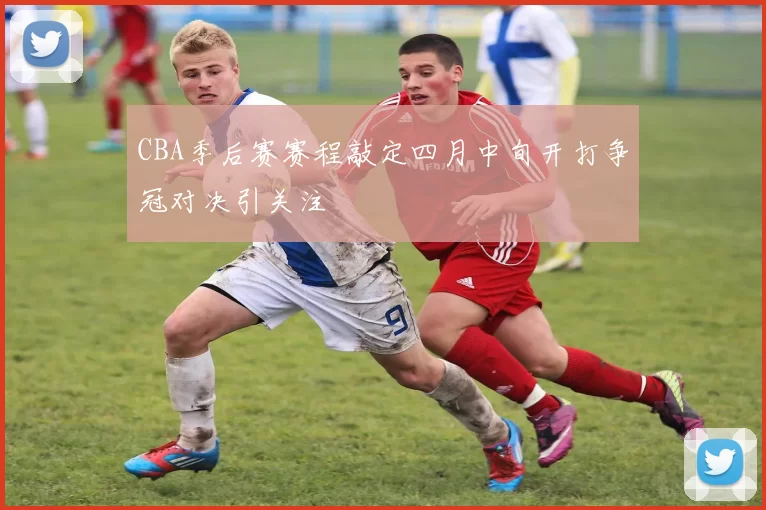 CBA季后赛赛程敲定四月中旬开打争冠对决引关注