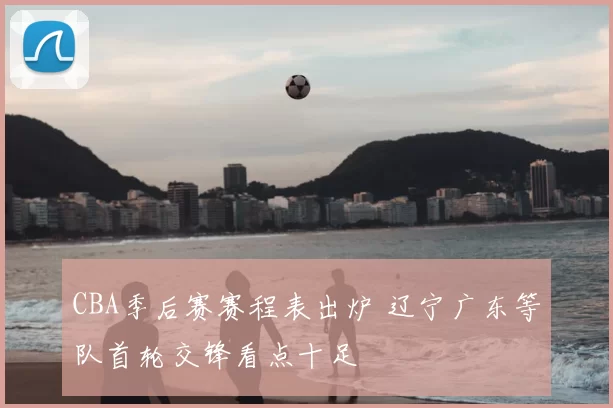 CBA季后赛赛程表出炉 辽宁广东等队首轮交锋看点十足