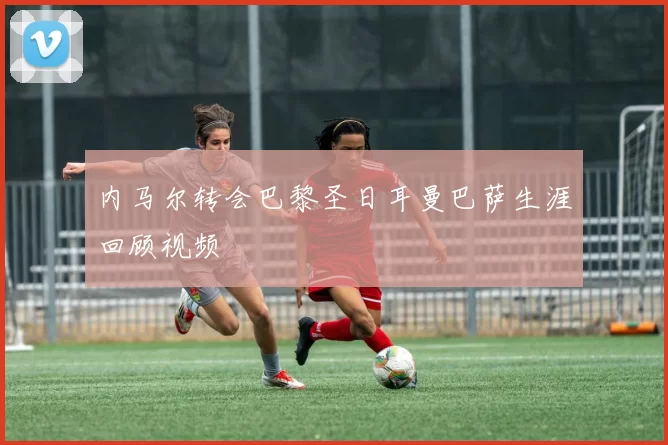 内马尔转会巴黎圣日耳曼巴萨生涯回顾视频