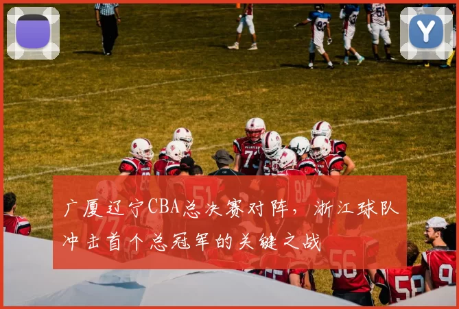 广厦辽宁CBA总决赛对阵，浙江球队冲击首个总冠军的关键之战