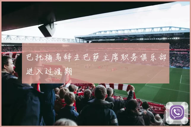 巴托梅乌辞去巴萨主席职务俱乐部进入过渡期