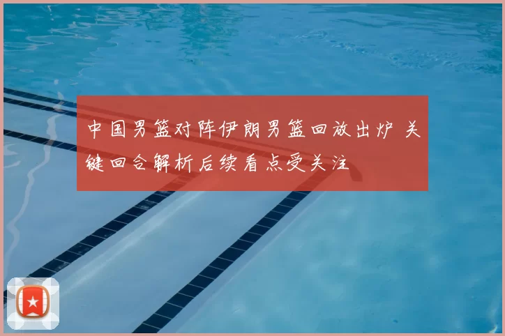 中国男篮对阵伊朗男篮回放出炉 关键回合解析后续看点受关注