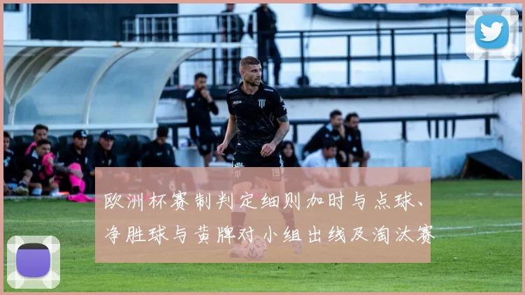 欧洲杯赛制判定细则加时与点球、净胜球与黄牌对小组出线及淘汰赛晋级影响