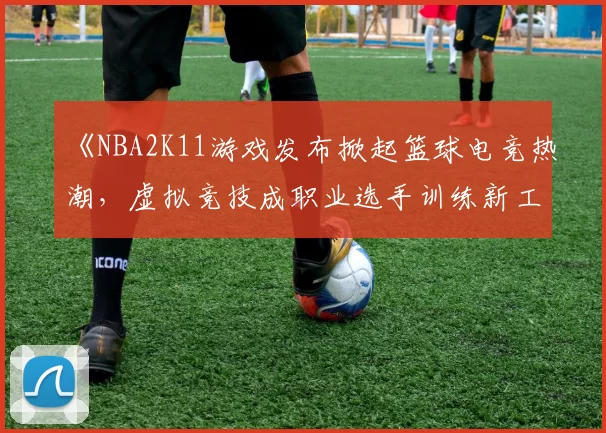 《NBA2K11游戏发布掀起篮球电竞热潮，虚拟竞技成职业选手训练新工具》