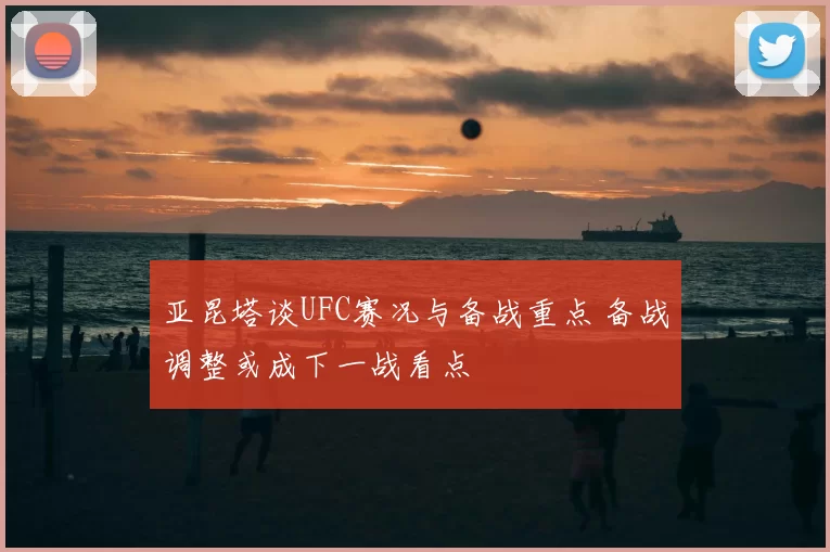 亚昆塔谈UFC赛况与备战重点 备战调整或成下一战看点