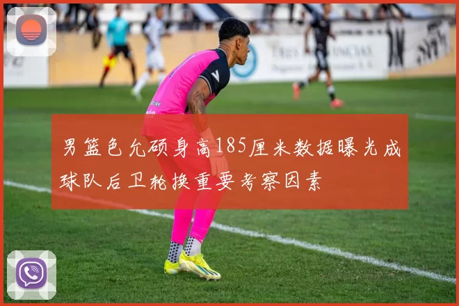 男篮色允硕身高185厘米数据曝光成球队后卫轮换重要考察因素