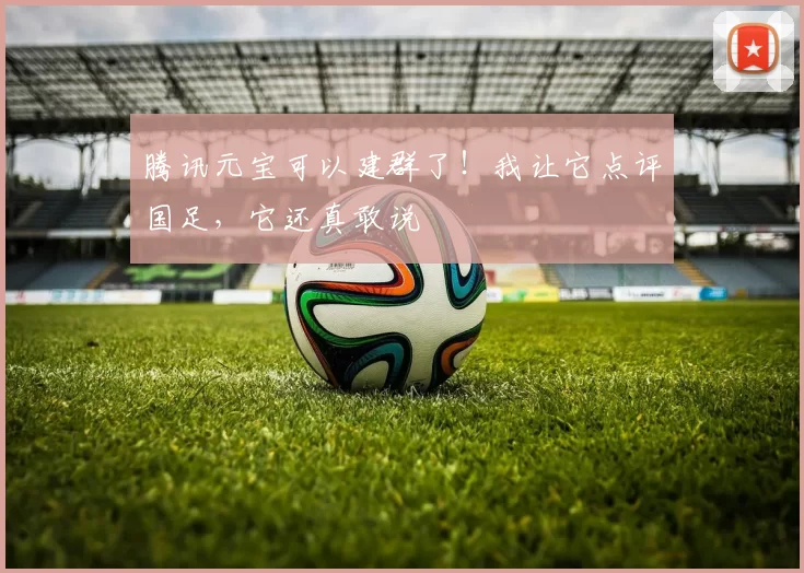 腾讯元宝可以建群了！我让它点评国足，它还真敢说