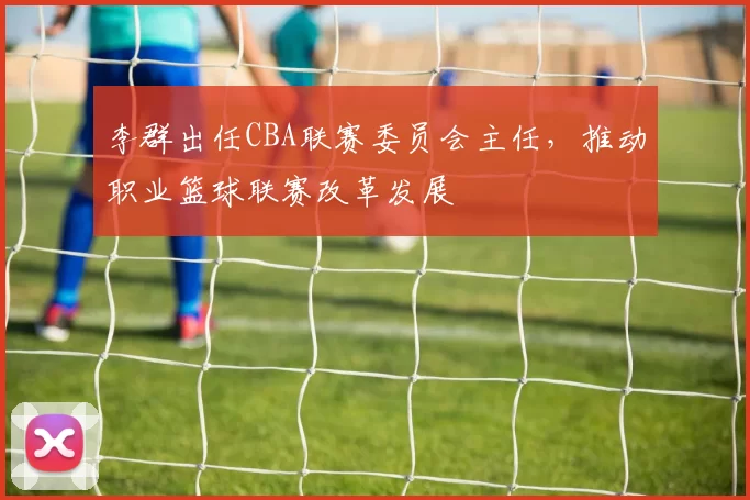 李群出任CBA联赛委员会主任，推动职业篮球联赛改革发展