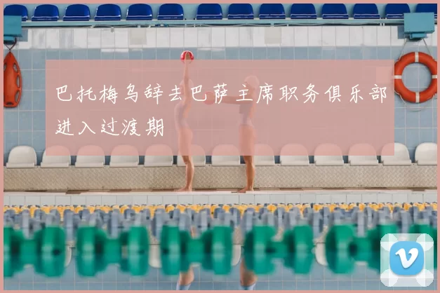 巴托梅乌辞去巴萨主席职务俱乐部进入过渡期