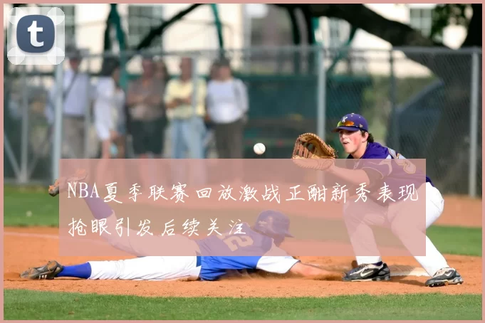 NBA夏季联赛回放激战正酣新秀表现抢眼引发后续关注