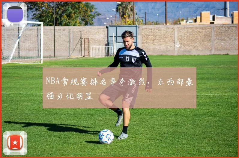 NBA常规赛排名争夺激烈，东西部豪强分化明显
