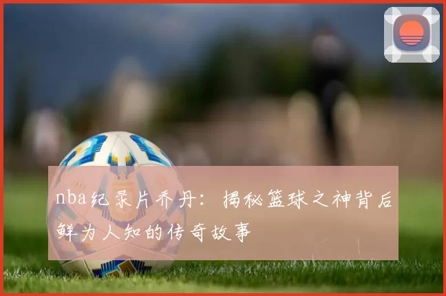 nba纪录片乔丹:揭秘篮球之神背后鲜为人知的传奇故事