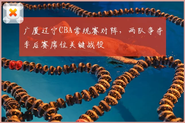 广厦辽宁CBA常规赛对阵，两队争夺季后赛席位关键战役