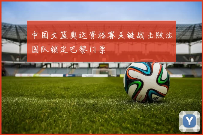 中国女篮奥运资格赛关键战击败法国队锁定巴黎门票