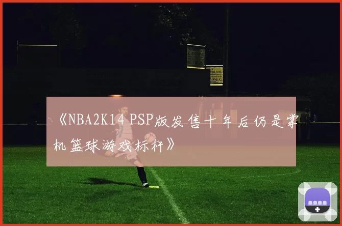 《NBA2K14 PSP版发售十年后仍是掌机篮球游戏标杆》