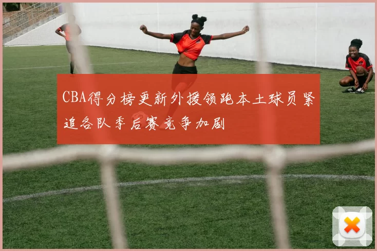 CBA得分榜更新外援领跑本土球员紧追各队季后赛竞争加剧