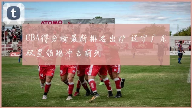 CBA得分榜最新排名出炉 辽宁广东双星领跑冲击前列