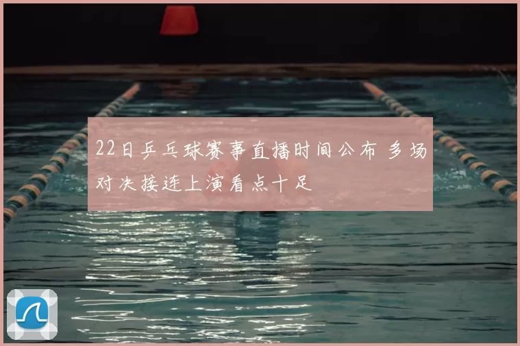 22日乒乓球赛事直播时间公布 多场对决接连上演看点十足
