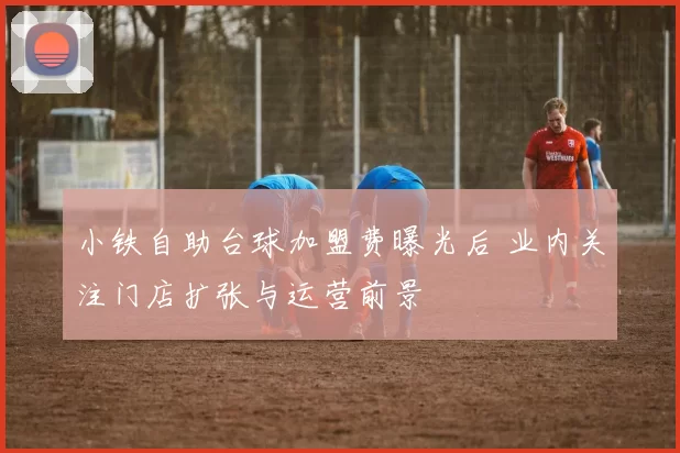 小铁自助台球加盟费曝光后 业内关注门店扩张与运营前景