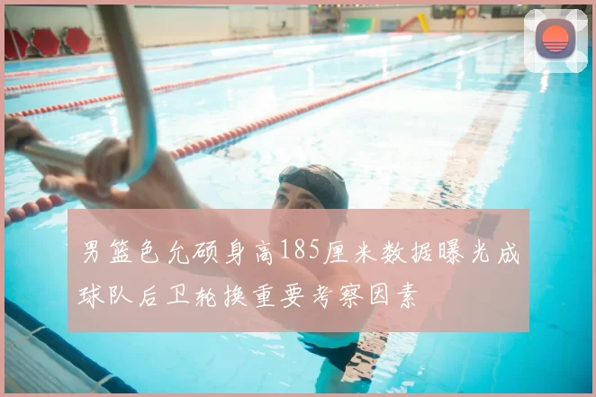 男篮色允硕身高185厘米数据曝光成球队后卫轮换重要考察因素