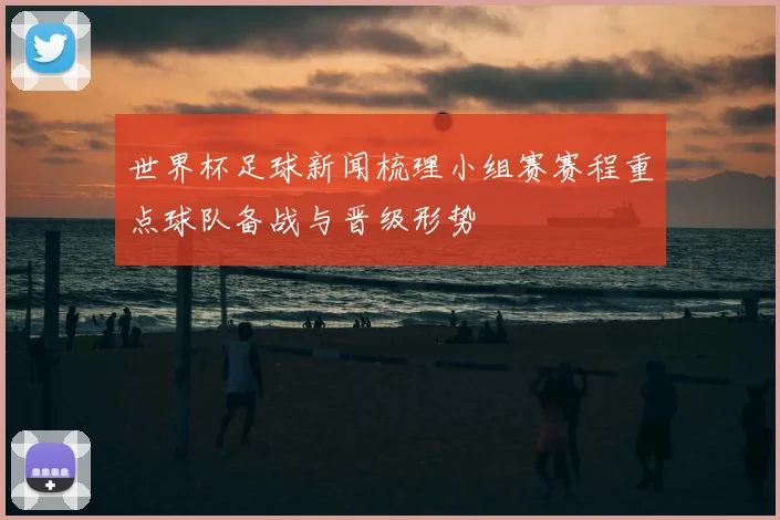 世界杯足球新闻梳理小组赛赛程重点球队备战与晋级形势